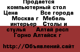 Продается компьютерный стол › Цена ­ 2 000 - Все города, Москва г. Мебель, интерьер » Столы и стулья   . Алтай респ.,Горно-Алтайск г.